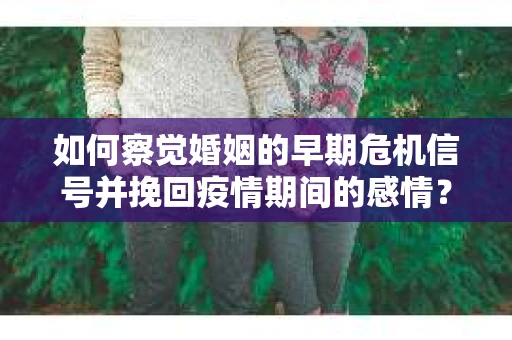 如何察觉婚姻的早期危机信号并挽回疫情期间的感情？