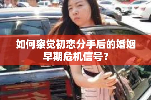 如何察觉初恋分手后的婚姻早期危机信号？