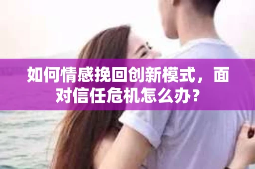 如何情感挽回创新模式，面对信任危机怎么办？