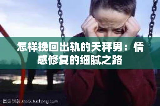 怎样挽回出轨的天秤男：情感修复的细腻之路