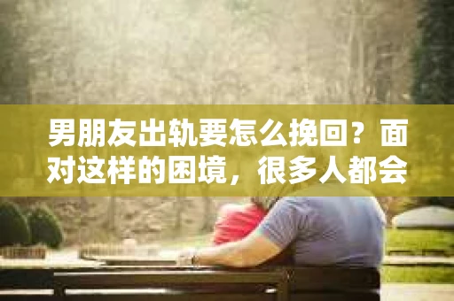 男朋友出轨要怎么挽回？面对这样的困境，很多人都会感到无助和痛苦。但请相信，无论情况多么复杂，总有解决问题的方法。今天，就让我来和大家聊聊，当男朋友出轨时，我们应该如何挽回这段感情。