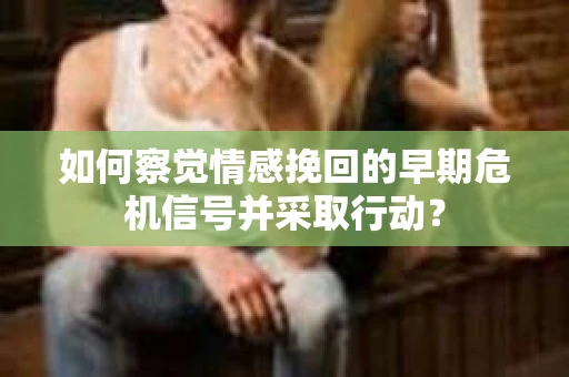 如何察觉情感挽回的早期危机信号并采取行动？