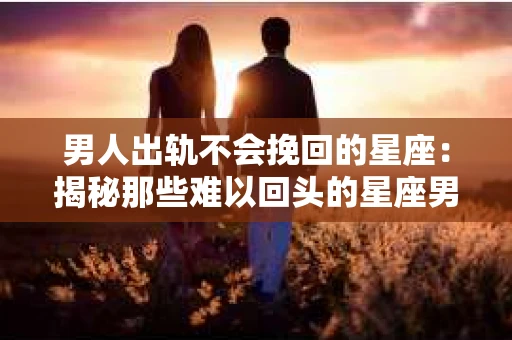 男人出轨不会挽回的星座：揭秘那些难以回头的星座男