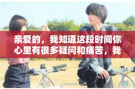 亲爱的，我知道这段时间你心里有很多疑问和痛苦，我也一样。我们在一起的时光，有欢笑也有泪水，那些美好的回忆，我永远都不会忘记。今天，我想通过这条短信，向你表达我的一些想法。