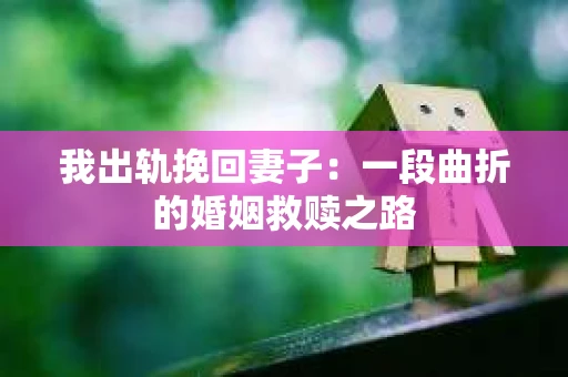 我出轨挽回妻子：一段曲折的婚姻救赎之路