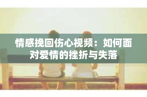 情感挽回伤心视频：如何面对爱情的挫折与失落