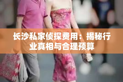 长沙私家侦探费用：揭秘行业真相与合理预算