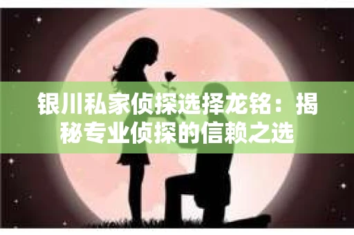银川私家侦探选择龙铭：揭秘专业侦探的信赖之选