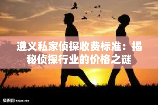 遵义私家侦探收费标准：揭秘侦探行业的价格之谜