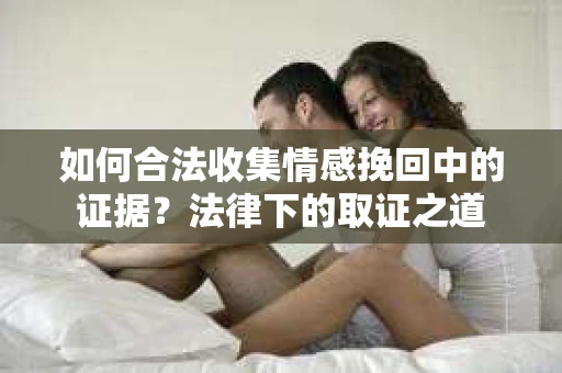 如何合法收集情感挽回中的证据?法律下的取证之道 如何合法收集情感挽回中的证据?法律下的取证之道