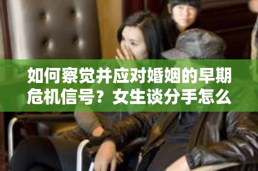 如何察觉并应对婚姻的早期危机信号？女生谈分手怎么挽回