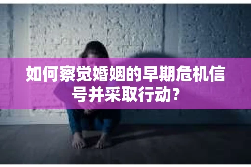 如何察觉婚姻的早期危机信号并采取行动？