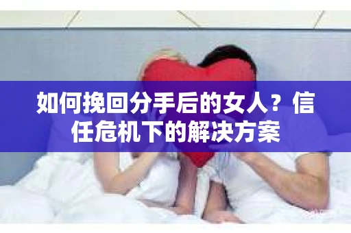 如何挽回分手后的女人？信任危机下的解决方案