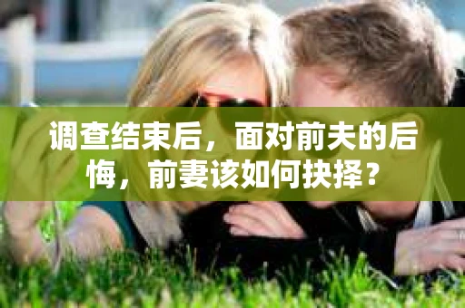 调查结束后，面对前夫的后悔，前妻该如何抉择？