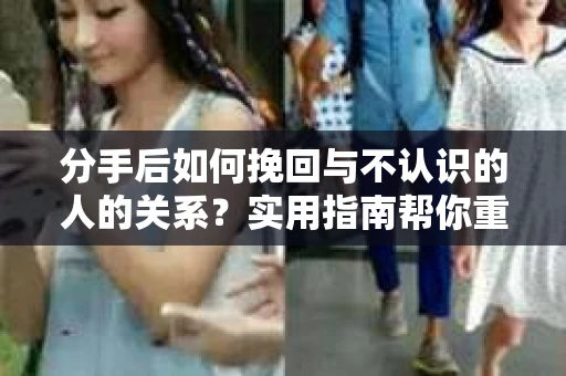 分手后如何挽回与不认识的人的关系？实用指南帮你重拾失去的联结
