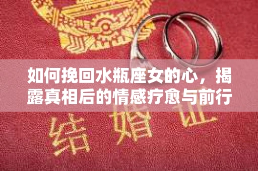 如何挽回水瓶座女的心，揭露真相后的情感疗愈与前行计划