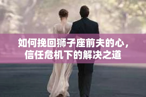 如何挽回狮子座前夫的心，信任危机下的解决之道