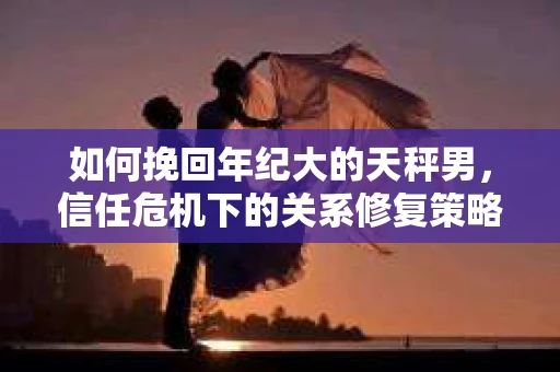 如何挽回年纪大的天秤男，信任危机下的关系修复策略