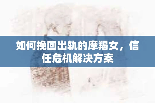 如何挽回出轨的摩羯女，信任危机解决方案