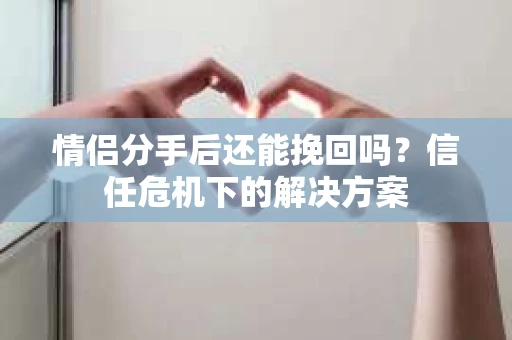 情侣分手后还能挽回吗？信任危机下的解决方案