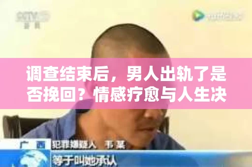 调查结束后，男人出轨了是否挽回？情感疗愈与人生决策的干货指南