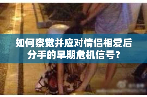 如何察觉并应对情侣相爱后分手的早期危机信号？