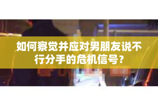 如何察觉并应对男朋友说不行分手的危机信号？