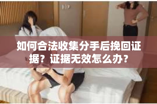 如何合法收集分手后挽回证据？证据无效怎么办？