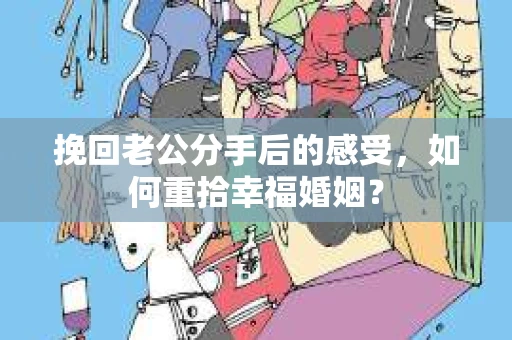挽回老公分手后的感受，如何重拾幸福婚姻？