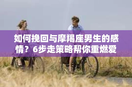 如何挽回与摩羯座男生的感情？6步走策略帮你重燃爱情之火