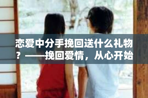 恋爱中分手挽回送什么礼物？——挽回爱情，从心开始