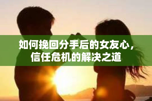 如何挽回分手后的女友心，信任危机的解决之道