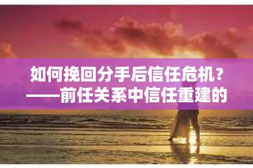 如何挽回分手后信任危机？——前任关系中信任重建的实用指南