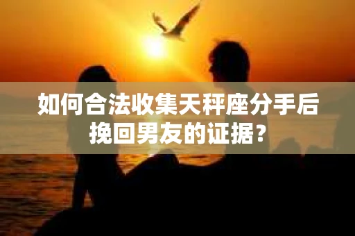 如何合法收集天秤座分手后挽回男友的证据？