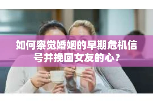 如何察觉婚姻的早期危机信号并挽回女友的心？