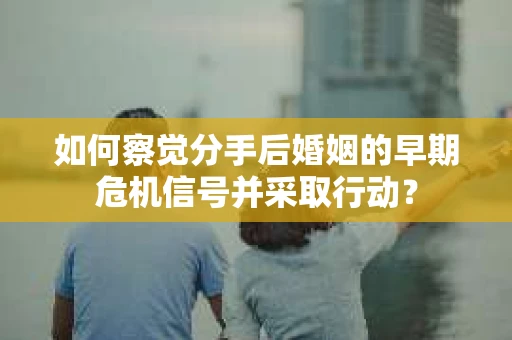 如何察觉分手后婚姻的早期危机信号并采取行动？