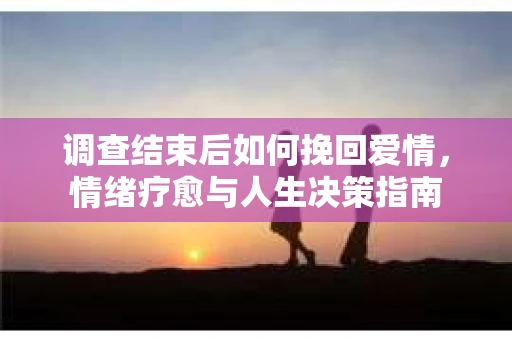 调查结束后如何挽回爱情，情绪疗愈与人生决策指南