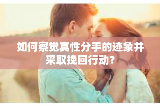 如何察觉真性分手的迹象并采取挽回行动？