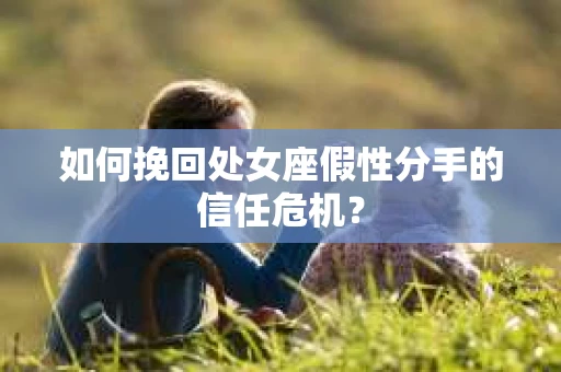 如何挽回处女座假性分手的信任危机？