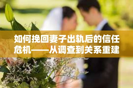 如何挽回妻子出轨后的信任危机——从调查到关系重建的全方位指南