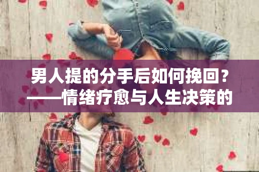 男人提的分手后如何挽回？——情绪疗愈与人生决策的干货指南