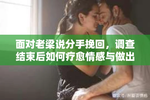 面对老梁说分手挽回，调查结束后如何疗愈情感与做出人生决策？
