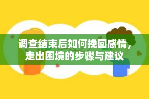 调查结束后如何挽回感情，走出困境的步骤与建议