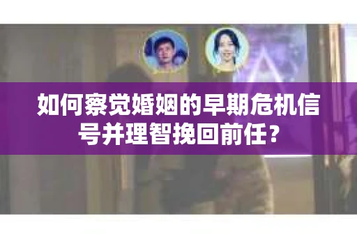 如何察觉婚姻的早期危机信号并理智挽回前任？