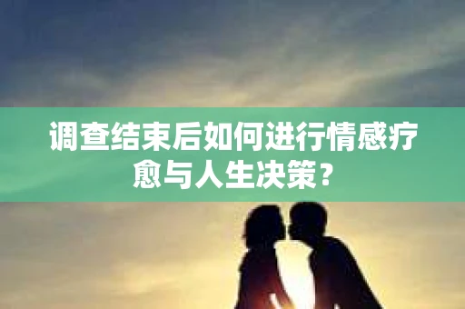 调查结束后如何进行情感疗愈与人生决策？