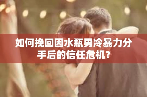 如何挽回因水瓶男冷暴力分手后的信任危机？