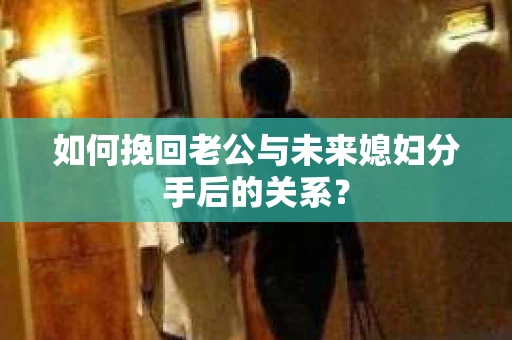 如何挽回老公与未来媳妇分手后的关系？