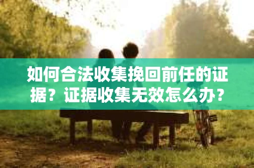 如何合法收集挽回前任的证据？证据收集无效怎么办？