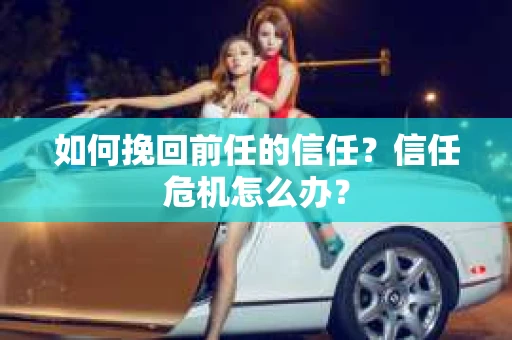 如何挽回前任的信任？信任危机怎么办？